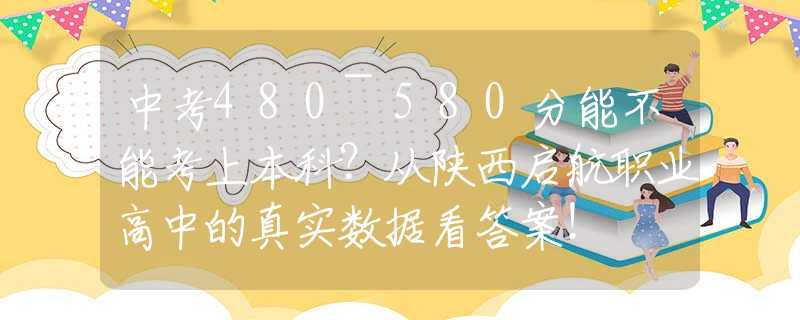 中考480~580分能不能考上本科？從陜西啟航職業(yè)高中的真實數(shù)據(jù)看答案！