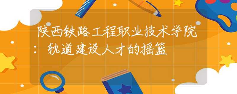 陜西鐵路工程職業(yè)技術(shù)學(xué)院：軌道建設(shè)人才的搖籃