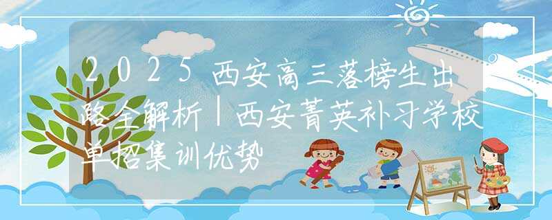 2025西安高三落榜生出路全解析｜西安菁英補(bǔ)習(xí)學(xué)校單招集訓(xùn)優(yōu)勢