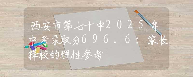 西安市第七十中2025年中考錄取分696.6：家長(zhǎng)擇校的理性參考