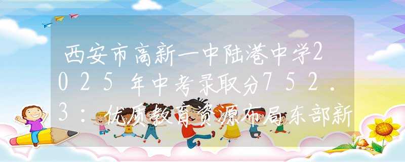 西安市高新一中陸港中學(xué)2025年中考錄取分752.3：優(yōu)質(zhì)教育資源布局東部新城，家長擇校新選擇