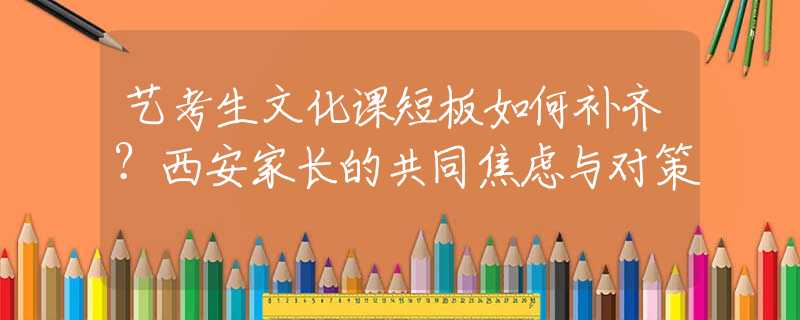 藝考生文化課短板如何補(bǔ)齊？西安家長的共同焦慮與對策