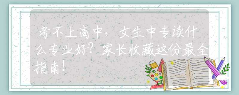 考不上高中，女生中專讀什么專業(yè)好？家長(zhǎng)收藏這份最全指南！