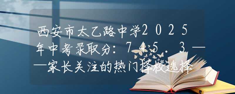 西安市太乙路中學(xué)2025年中考錄取分：745.3——家長關(guān)注的熱門擇校選擇