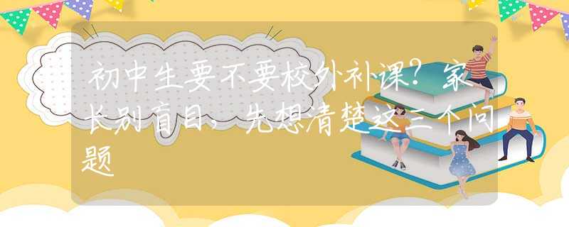 初中生要不要校外補(bǔ)課？家長別盲目，先想清楚這三個問題