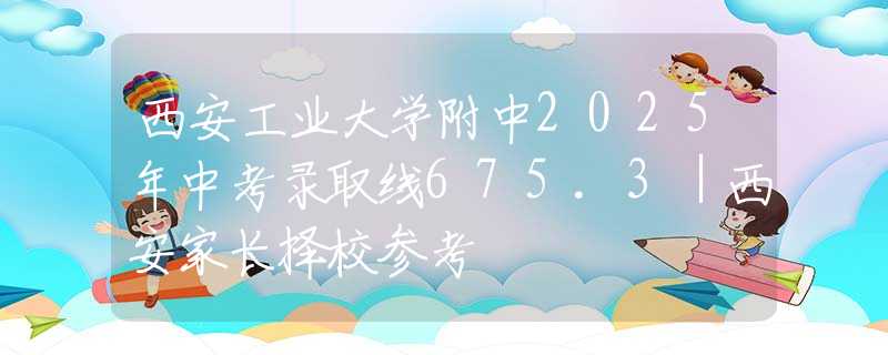 西安工業(yè)大學附中2025年中考錄取線675.3｜西安家長擇校參考