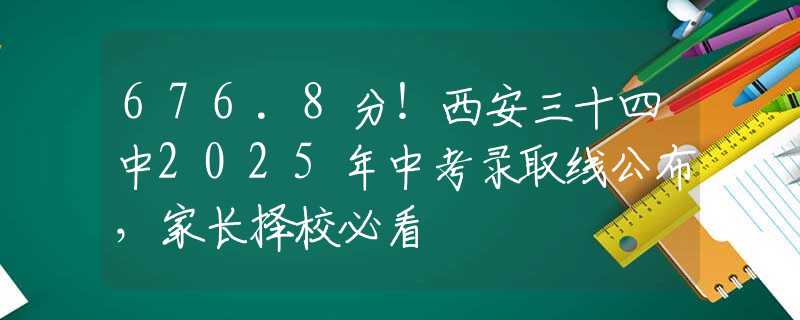 676.8分！西安三十四中2025年中考錄取線公布，家長(zhǎng)擇校必看
