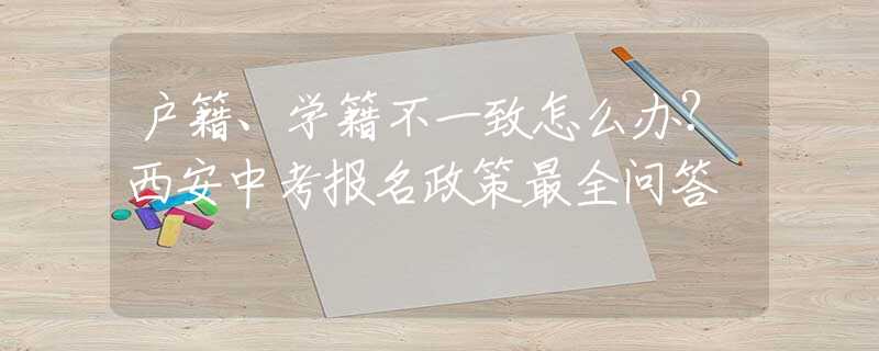 戶籍、學(xué)籍不一致怎么辦？西安中考報名政策最全問答