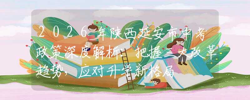 2026年陜西延安市中考政策深度解析：把握三大改革趨勢(shì)，應(yīng)對(duì)升學(xué)新格局