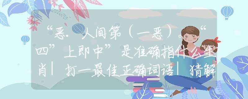 “惡.人間第（一惡）。“四”上即中”是準(zhǔn)確指什么生肖|打一最佳正確詞語|猜解一釋義詞語作答解釋