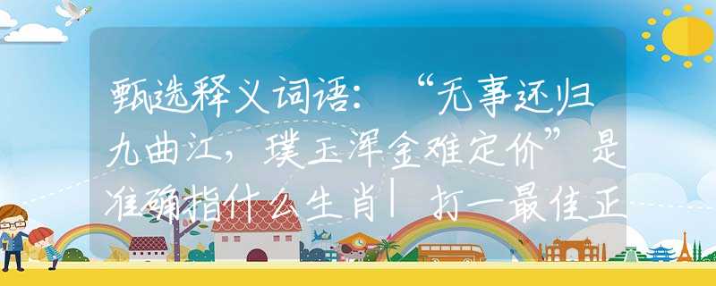 甄選釋義詞語：“無事還歸九曲江，璞玉渾金難定價”是準(zhǔn)確指什么生肖|打一最佳正確詞語|猜解一釋義詞語作答解釋