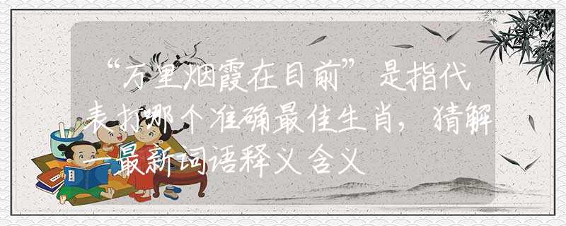 “萬(wàn)里煙霞在目前”是指代表打哪個(gè)準(zhǔn)確最佳生肖,猜解一最新詞語(yǔ)釋義含義