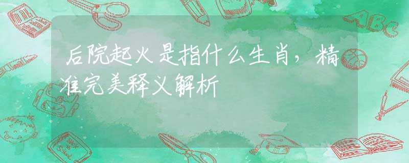 后院起火是指什么生肖，精準(zhǔn)完美釋義解析