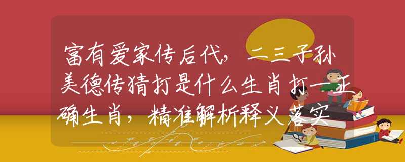 富有愛家傳后代，二三子孫美德傳猜打是什么生肖打一正確生肖，精準解析釋義落實