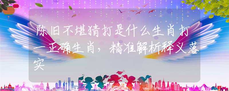 陳舊不堪猜打是什么生肖打一正確生肖，精準解析釋義落實