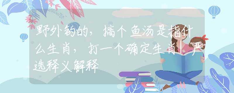 野外釣的，搞個(gè)魚湯是指什么生肖，打一個(gè)確定生肖|嚴(yán)選釋義解釋
