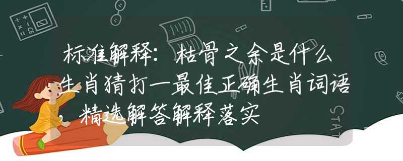 標(biāo)準(zhǔn)解釋：枯骨之余是什么生肖猜打一最佳正確生肖詞語，精選解答解釋落實(shí)