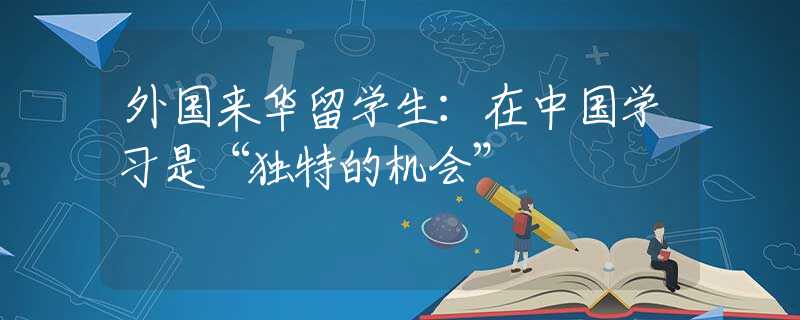 外國來華留學(xué)生：在中國學(xué)習(xí)是“獨特的機會”