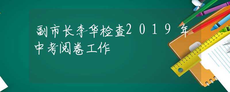副市長李華檢查2019年中考閱卷工作