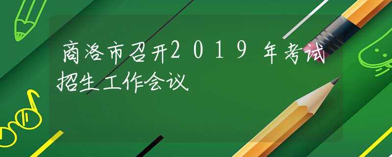 商洛市召開2019年考試招生工作會議