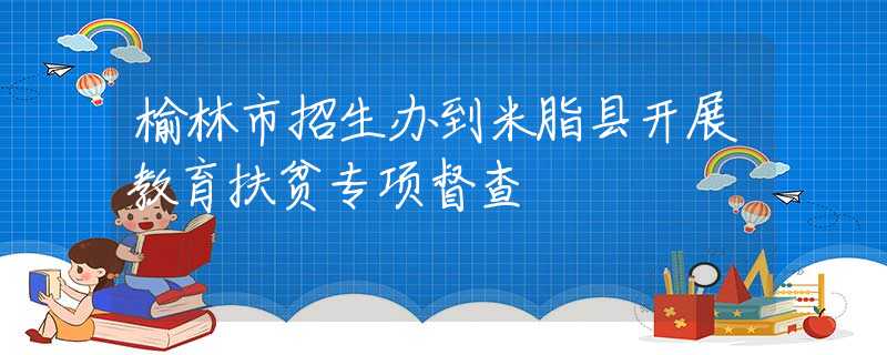 榆林市招生辦到米脂縣開(kāi)展教育扶貧專(zhuān)項(xiàng)督查