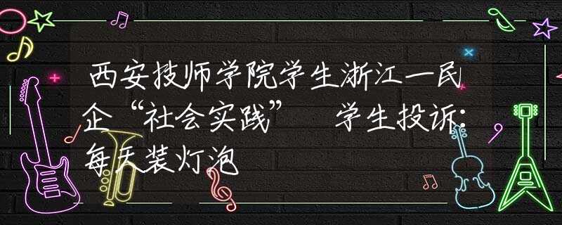 西安技師學(xué)院學(xué)生浙江一民企“社會(huì)實(shí)踐” 學(xué)生投訴：每天裝燈泡