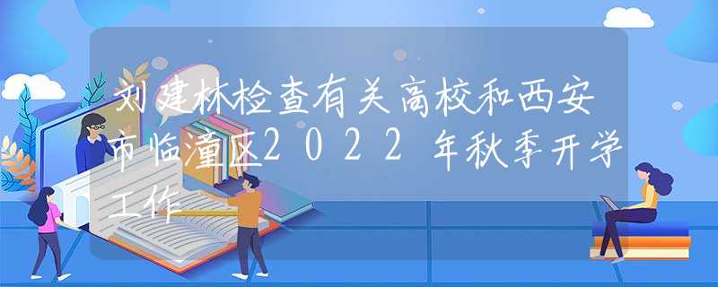 劉建林檢查有關(guān)高校和西安市臨潼區(qū)2022年秋季開學(xué)工作