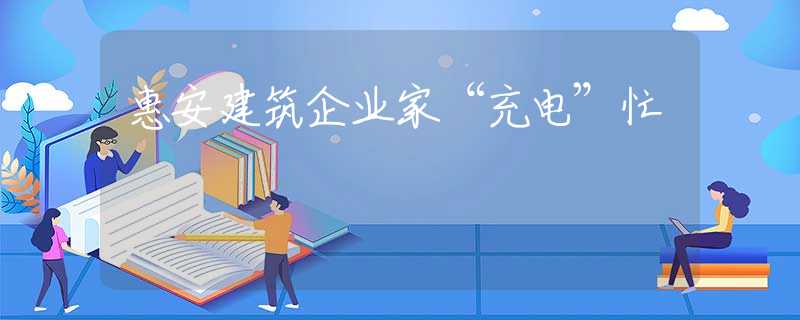 惠安建筑企業(yè)家“充電”忙