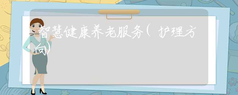 智慧健康養(yǎng)老服務(wù)(護(hù)理方向) 智慧健康養(yǎng)老服務(wù)(護(hù)理方向)