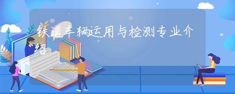 鐵道車輛運(yùn)用與檢測(cè)專業(yè)介紹